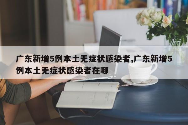 广东新增5例本土无症状感染者,广东新增5例本土无症状感染者在哪