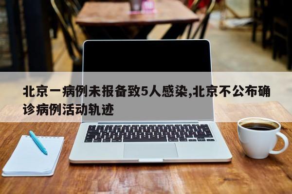 北京一病例未报备致5人感染,北京不公布确诊病例活动轨迹