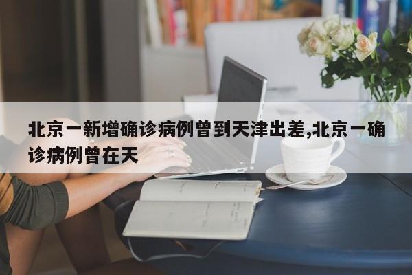 北京一新增确诊病例曾到天津出差,北京一确诊病例曾在天