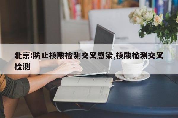 北京:防止核酸检测交叉感染,核酸检测交叉检测