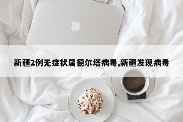 新疆2例无症状属德尔塔病毒,新疆发现病毒