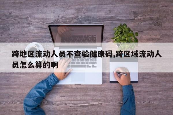 跨地区流动人员不查验健康码,跨区域流动人员怎么算的啊