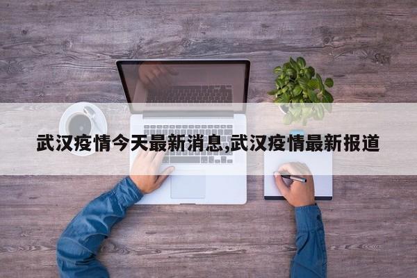 武汉疫情今天最新消息,武汉疫情最新报道