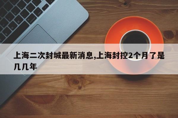 上海二次封城最新消息,上海封控2个月了是几几年