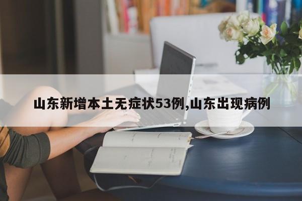 山东新增本土无症状53例,山东出现病例