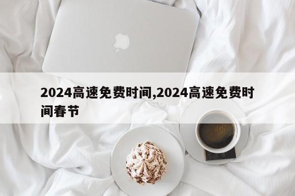 2024高速免费时间,2024高速免费时间春节