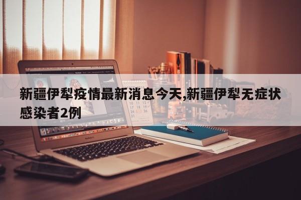 新疆伊犁疫情最新消息今天,新疆伊犁无症状感染者2例