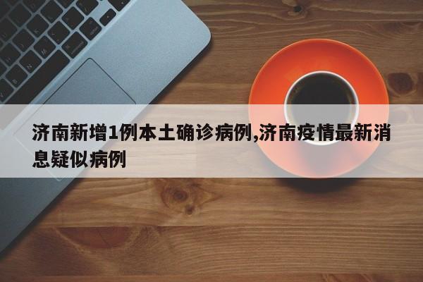 济南新增1例本土确诊病例,济南疫情最新消息疑似病例