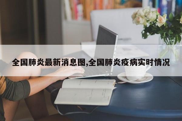 全国肺炎最新消息图,全国肺炎疫病实时情况